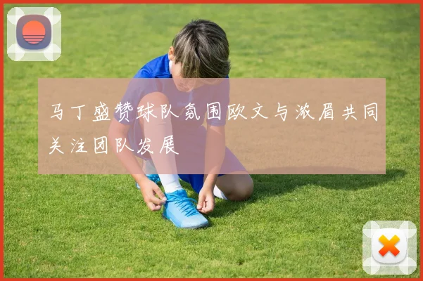 马丁盛赞球队氛围欧文与浓眉共同关注团队发展