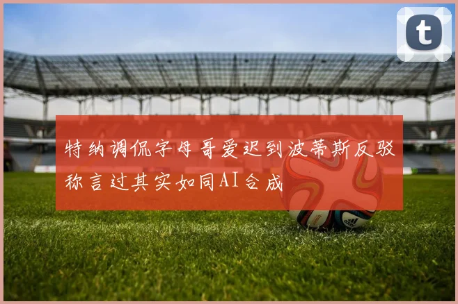 特纳调侃字母哥爱迟到波蒂斯反驳称言过其实如同AI合成