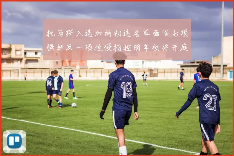 托马斯入选加纳初选名单面临七项强奸及一项性侵指控明年初将开庭审理