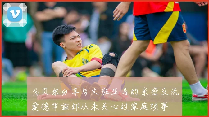 戈贝尔分享与文班亚马的亲密交流爱德华兹却从未关心过家庭琐事