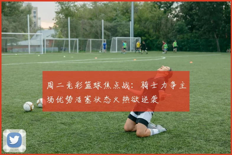 周二竞彩篮球焦点战：骑士力争主场优势活塞状态火热欲逆袭