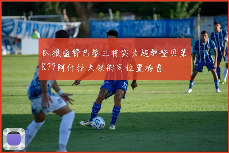 队报盛赞巴黎三将实力超群登贝莱K77阿什拉夫领衔同位置榜首