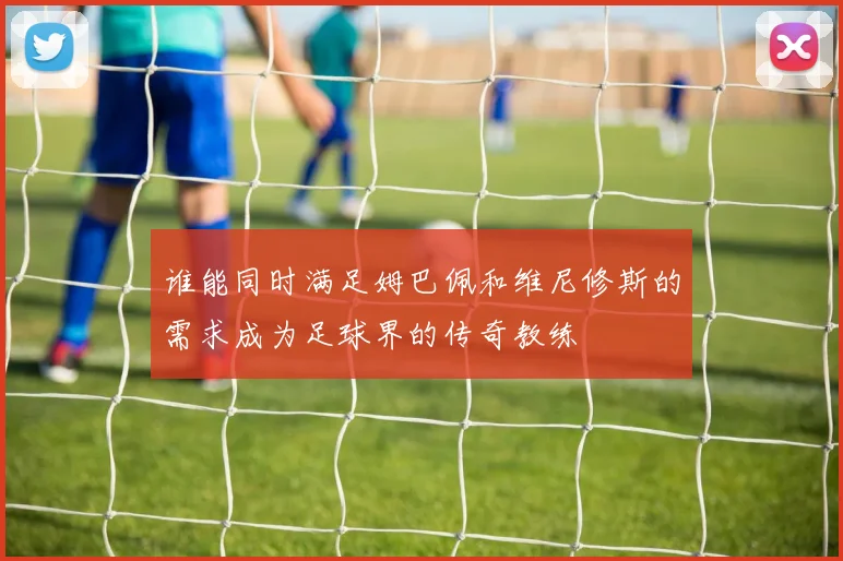 谁能同时满足姆巴佩和维尼修斯的需求成为足球界的传奇教练
