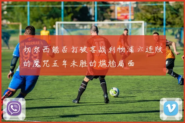 切尔西能否打破客战利物浦六连败的魔咒五年未胜的尴尬局面